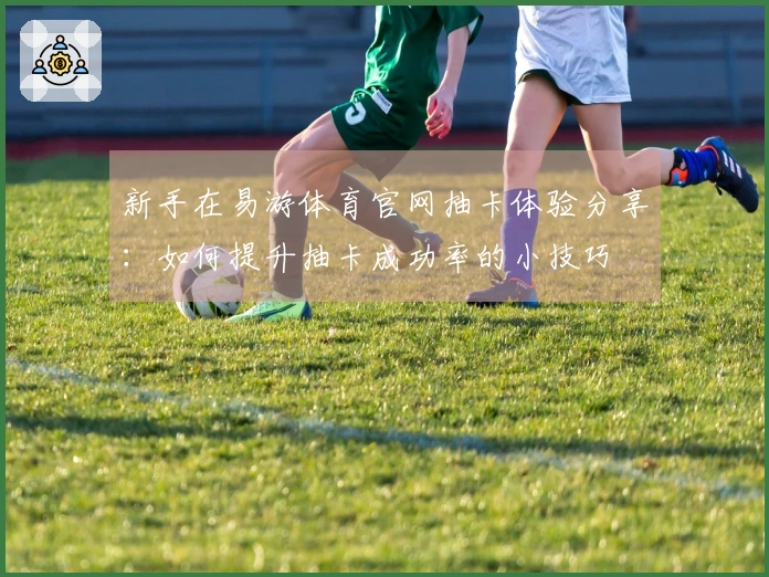 新手在易游体育官网抽卡体验分享：如何提升抽卡成功率的小技巧