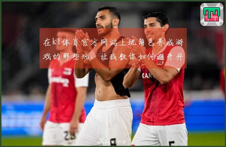 在k1体育官方网站上玩角色养成游戏的那些坑，让我教你如何避开并提升游戏体验